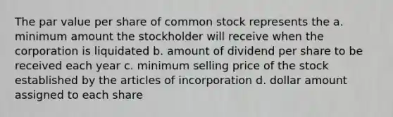 The par value per share of common stock represents the a. minimum amount the stockholder will receive when the corporation is liquidated b. amount of dividend per share to be received each year c. minimum selling price of the stock established by the articles of incorporation d. dollar amount assigned to each share