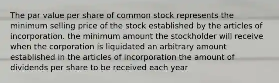 The par value per share of common stock represents the minimum selling price of the stock established by the articles of incorporation. the minimum amount the stockholder will receive when the corporation is liquidated an arbitrary amount established in the articles of incorporation the amount of dividends per share to be received each year