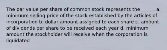 The par value per share of common stock represents the _____. a. minimum selling price of the stock established by the articles of incorporation b. dollar amount assigned to each share c. amount of dividends per share to be received each year d. minimum amount the stockholder will receive when the corporation is liquidated