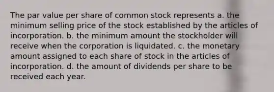 The par value per share of common stock represents a. the minimum selling price of the stock established by the articles of incorporation. b. the minimum amount the stockholder will receive when the corporation is liquidated. c. the monetary amount assigned to each share of stock in the articles of incorporation. d. the amount of dividends per share to be received each year.