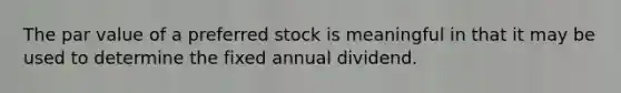 The par value of a preferred stock is meaningful in that it may be used to determine the fixed annual dividend.