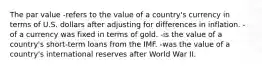 The par value -refers to the value of a country's currency in terms of U.S. dollars after adjusting for differences in inflation. -of a currency was fixed in terms of gold. -is the value of a country's short-term loans from the IMF. -was the value of a country's international reserves after World War II.