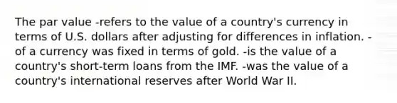 The par value -refers to the value of a country's currency in terms of U.S. dollars after adjusting for differences in inflation. -of a currency was fixed in terms of gold. -is the value of a country's short-term loans from the IMF. -was the value of a country's international reserves after World War II.