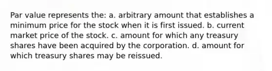 Par value represents the: a. arbitrary amount that establishes a minimum price for the stock when it is first issued. b. current market price of the stock. c. amount for which any treasury shares have been acquired by the corporation. d. amount for which treasury shares may be reissued.