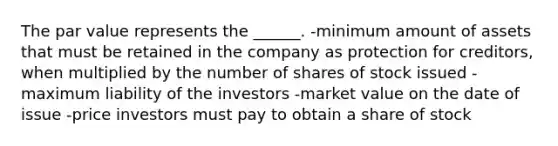 The par value represents the ______. -minimum amount of assets that must be retained in the company as protection for creditors, when multiplied by the number of shares of stock issued -maximum liability of the investors -market value on the date of issue -price investors must pay to obtain a share of stock