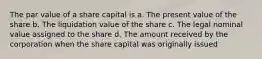 The par value of a share capital is a. The present value of the share b. The liquidation value of the share c. The legal nominal value assigned to the share d. The amount received by the corporation when the share capital was originally issued