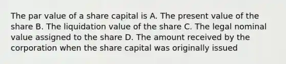 The par value of a share capital is A. The present value of the share B. The liquidation value of the share C. The legal nominal value assigned to the share D. The amount received by the corporation when the share capital was originally issued