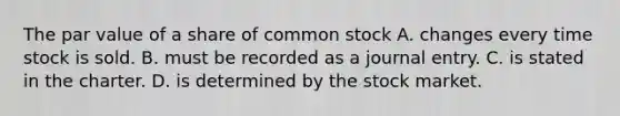 The par value of a share of common stock A. changes every time stock is sold. B. must be recorded as a journal entry. C. is stated in the charter. D. is determined by the stock market.