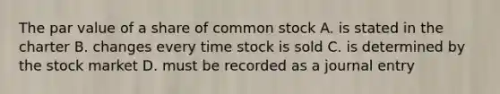 The par value of a share of common stock A. is stated in the charter B. changes every time stock is sold C. is determined by the stock market D. must be recorded as a journal entry