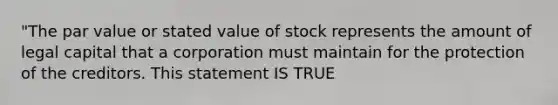 "The par value or stated value of stock represents the amount of legal capital that a corporation must maintain for the protection of the creditors. This statement IS TRUE