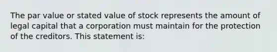 The par value or stated value of stock represents the amount of legal capital that a corporation must maintain for the protection of the creditors. This statement is: