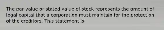 The par value or stated value of stock represents the amount of legal capital that a corporation must maintain for the protection of the creditors. This statement is