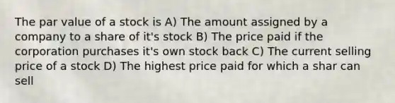 The par value of a stock is A) The amount assigned by a company to a share of it's stock B) The price paid if the corporation purchases it's own stock back C) The current selling price of a stock D) The highest price paid for which a shar can sell