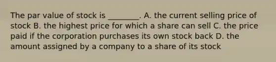 The par value of stock is​ ________. A. the current selling price of stock B. the highest price for which a share can sell C. the price paid if the corporation purchases its own stock back D. the amount assigned by a company to a share of its stock