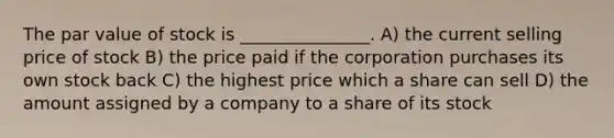 The par value of stock is _______________. A) the current selling price of stock B) the price paid if the corporation purchases its own stock back C) the highest price which a share can sell D) the amount assigned by a company to a share of its stock