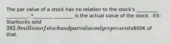 The par value of a stock has no relation to the stock's _________ _________. *________ ________ is the actual value of the stock. -EX: Starbucks sold 282.9 million of stock and par value only represents800K of that.