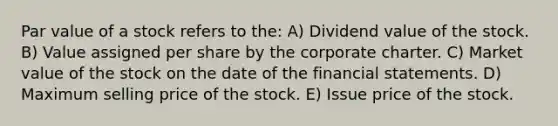 Par value of a stock refers to the: A) Dividend value of the stock. B) Value assigned per share by the corporate charter. C) Market value of the stock on the date of the financial statements. D) Maximum selling price of the stock. E) Issue price of the stock.