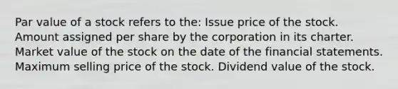 Par value of a stock refers to the: Issue price of the stock. Amount assigned per share by the corporation in its charter. Market value of the stock on the date of the financial statements. Maximum selling price of the stock. Dividend value of the stock.