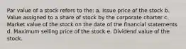 Par value of a stock refers to the: a. Issue price of the stock b. Value assigned to a share of stock by the corporate charter c. Market value of the stock on the date of the financial statements d. Maximum selling price of the stock e. Dividend value of the stock.