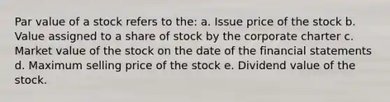 Par value of a stock refers to the: a. Issue price of the stock b. Value assigned to a share of stock by the corporate charter c. Market value of the stock on the date of the financial statements d. Maximum selling price of the stock e. Dividend value of the stock.