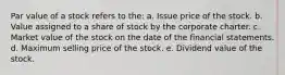 Par value of a stock refers to the: a. Issue price of the stock. b. Value assigned to a share of stock by the corporate charter. c. Market value of the stock on the date of the financial statements. d. Maximum selling price of the stock. e. Dividend value of the stock.