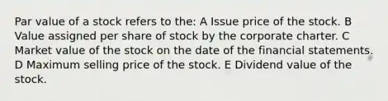 Par value of a stock refers to the: A Issue price of the stock. B Value assigned per share of stock by the corporate charter. C Market value of the stock on the date of the financial statements. D Maximum selling price of the stock. E Dividend value of the stock.