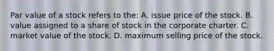 Par value of a stock refers to the: A. issue price of the stock. B. value assigned to a share of stock in the corporate charter. C. market value of the stock. D. maximum selling price of the stock.