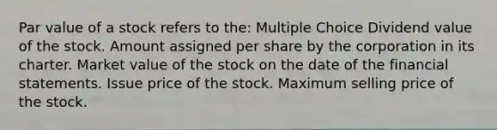 Par value of a stock refers to the: Multiple Choice Dividend value of the stock. Amount assigned per share by the corporation in its charter. Market value of the stock on the date of the <a href='https://www.questionai.com/knowledge/kFBJaQCz4b-financial-statements' class='anchor-knowledge'>financial statements</a>. Issue price of the stock. Maximum selling price of the stock.