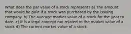 What does the par value of a stock represent? a) The amount that would be paid if a stock was purchased by the issuing company. b) The average market value of a stock for the year to date. c) It is a legal concept not related to the market value of a stock d) The current market value of a stock.