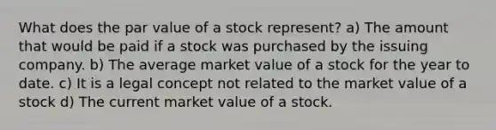 What does the par value of a stock represent? a) The amount that would be paid if a stock was purchased by the issuing company. b) The average market value of a stock for the year to date. c) It is a legal concept not related to the market value of a stock d) The current market value of a stock.