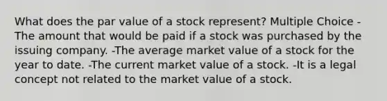 What does the par value of a stock represent? Multiple Choice -The amount that would be paid if a stock was purchased by the issuing company. -The average market value of a stock for the year to date. -The current market value of a stock. -It is a legal concept not related to the market value of a stock.