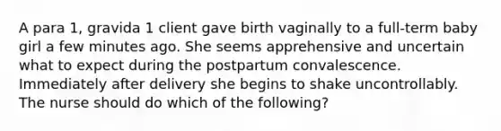 A para 1, gravida 1 client gave birth vaginally to a full-term baby girl a few minutes ago. She seems apprehensive and uncertain what to expect during the postpartum convalescence. Immediately after delivery she begins to shake uncontrollably. The nurse should do which of the following?