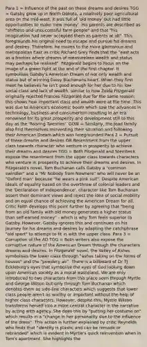 Para 1 = Influence of the past on these dreams and desires TGG = Gatsby grew up in North Dakota, a relatively poor agricultural area on the mid-west; it was full of 'old money' but had little opportunities to make 'new money'. His parents are described as "shiftless and unsuccessful farm people" and that "his imagination had never accepted them as parents at all". This foregrounds his original need to escape and pursue his dreams and desires. Therefore, he moves to the more glamorous and metropolitan East as critic Richard Grey finds that the "east acts as a frontier where dreams of measureless wealth and status may perhaps be realised". Fitzgerald begins to focus on the image of a green light at the end of the first chapter. It symbolises Gatsby's American Dream of not only wealth and status but of winning Daisy Buchanans heart. When they first meet he believes he isn't good enough for her due to his low social class and lack of wealth, similar to how Zelda Fitzgerald originally rejected Frances Fitzgerald due for the same reason; this shows how important class and wealth were at the time. This was due to America's economic boom which saw the advances in technology, business and consumerism resulting in an era renowned for its great prosperity and development still to this day as the 'Roaring Twenties'. GOW = Similarly, the Joad family also find themselves reinventing their situation and following their American Dream which was foregrounded Para 2 = Pursuit of these dreams and desires OR Resentment from the upper class towards character who venture in prosperity to achieve their dreams and desires TGG = Both Fitzgerald and Steinbeck expose the resentment from the upper class towards characters who venture in prosperity to achieve their dreams and desires. In Fitzgerald's novel, Tom Buchanan calls Gatsby a "common swindler" and a "Mr Nobody from Nowhere" who will never be an "Oxford man" because "he wears a pink suit". Despite American ideals of equality based on the overthrow of colonial leaders and the 'Declaration of Independence', character like Tom Buchanan assert their dominant views and reject the idea of social mobility and an equal chance of achieving the American Dream for all. Critic Falth develops this point further by agreeing that "being from an old family with old money generates a higher status than self-earned money" - which is why Tom feels superior to Gatsby. However, Gatsby ignores this and continues on his journey for his dreams and desires by adapting the catchphrase "old sport" to attempt to fit in with the upper class. Para 3 = Corruption of the AD TGG = Both writers also expose the corruptive nature of the American Dream through the characters dreams and desires. In Fitzgerald' novel, the Valley of Ashes symbolises the lower class through "ashes taking on the forms of houses" and the "powdery air". There is a billboard of Dr TJ Eckleburg's eyes that symbolise the eyes of God looking down upon American society as a moral wasteland. We are only introduced to two characters from this place seen through Myrtle and George Wilson but only through Tom Buchanan which denotes them as side-line characters which suggests that lower class people aren't as worthy or important without the help of higher class characters. However, despite this, Myrtle Wilson transforms herself into a more central character in the narrative by acting with agency. She does this by "putting her costume on" which results in a "change in her personality due to the influence of the dress". This action is further explained by critic Reynolds who finds that "identity is plastic and can be remade or rebranded" which is evident in Myrtle's quick reinvention when in Tom's apartment. She highlights the