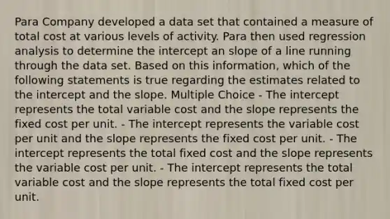 Para Company developed a data set that contained a measure of total cost at various levels of activity. Para then used regression analysis to determine the intercept an slope of a line running through the data set. Based on this information, which of the following statements is true regarding the estimates related to the intercept and the slope. Multiple Choice - The intercept represents the total variable cost and the slope represents the fixed cost per unit. - The intercept represents the variable cost per unit and the slope represents the fixed cost per unit. - The intercept represents the total fixed cost and the slope represents the variable cost per unit. - The intercept represents the total variable cost and the slope represents the total fixed cost per unit.