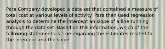 Para Company developed a data set that contained a measure of total cost at various levels of activity. Para then used regression analysis to determine the intercept an slope of a line running through the data set. Based on this information, which of the following statements is true regarding the estimates related to the intercept and the slope.