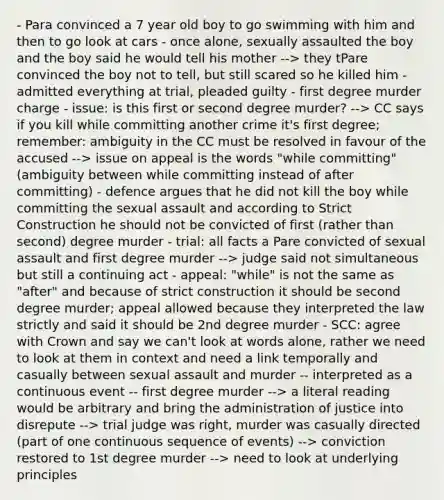 - Para convinced a 7 year old boy to go swimming with him and then to go look at cars - once alone, sexually assaulted the boy and the boy said he would tell his mother --> they tPare convinced the boy not to tell, but still scared so he killed him - admitted everything at trial, pleaded guilty - first degree murder charge - issue: is this first or second degree murder? --> CC says if you kill while committing another crime it's first degree; remember: ambiguity in the CC must be resolved in favour of the accused --> issue on appeal is the words "while committing" (ambiguity between while committing instead of after committing) - defence argues that he did not kill the boy while committing the sexual assault and according to Strict Construction he should not be convicted of first (rather than second) degree murder - trial: all facts a Pare convicted of sexual assault and first degree murder --> judge said not simultaneous but still a continuing act - appeal: "while" is not the same as "after" and because of strict construction it should be second degree murder; appeal allowed because they interpreted the law strictly and said it should be 2nd degree murder - SCC: agree with Crown and say we can't look at words alone, rather we need to look at them in context and need a link temporally and casually between sexual assault and murder -- interpreted as a continuous event -- first degree murder --> a literal reading would be arbitrary and bring the administration of justice into disrepute --> trial judge was right, murder was casually directed (part of one continuous sequence of events) --> conviction restored to 1st degree murder --> need to look at underlying principles