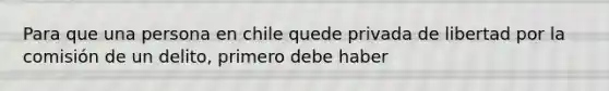 Para que una persona en chile quede privada de libertad por la comisión de un delito, primero debe haber