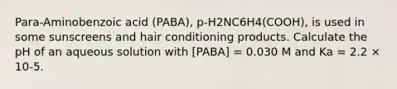 Para-Aminobenzoic acid (PABA), p-H2NC6H4(COOH), is used in some sunscreens and hair conditioning products. Calculate the pH of an aqueous solution with [PABA] = 0.030 M and Ka = 2.2 × 10-5.