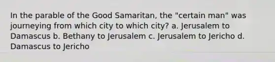 In the parable of the Good Samaritan, the "certain man" was journeying from which city to which city? a. Jerusalem to Damascus b. Bethany to Jerusalem c. Jerusalem to Jericho d. Damascus to Jericho