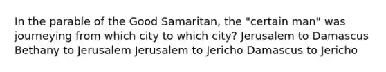 In the parable of the Good Samaritan, the "certain man" was journeying from which city to which city? Jerusalem to Damascus Bethany to Jerusalem Jerusalem to Jericho Damascus to Jericho