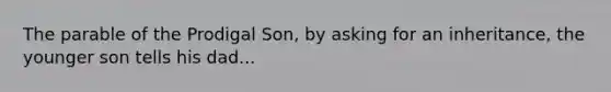 The parable of the Prodigal Son, by asking for an inheritance, the younger son tells his dad...