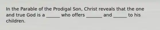 In the Parable of the Prodigal Son, Christ reveals that the one and true God is a ______ who offers _______ and ______ to his children.