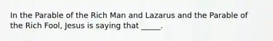 In the Parable of the Rich Man and Lazarus and the Parable of the Rich Fool, Jesus is saying that _____.