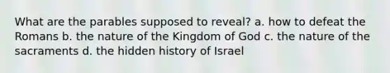 What are the parables supposed to reveal? a. how to defeat the Romans b. the nature of the Kingdom of God c. the nature of the sacraments d. the hidden history of Israel