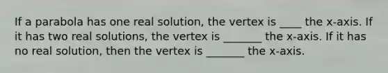 If a parabola has one real solution, the vertex is ____ the x-axis. If it has two real solutions, the vertex is _______ the x-axis. If it has no real solution, then the vertex is _______ the x-axis.