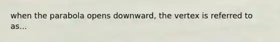 when the parabola opens downward, the vertex is referred to as...