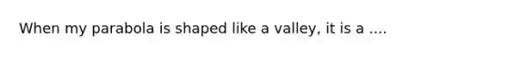When my parabola is shaped like a valley, it is a ....