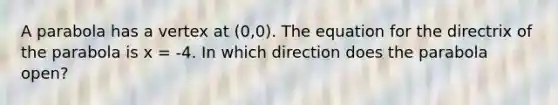 A parabola has a vertex at (0,0). The equation for the directrix of the parabola is x = -4. In which direction does the parabola open?