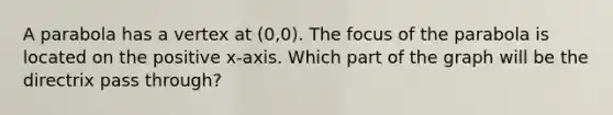 A parabola has a vertex at (0,0). The focus of the parabola is located on the positive x-axis. Which part of the graph will be the directrix pass through?