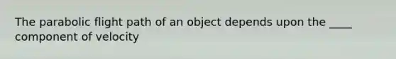 The parabolic flight path of an object depends upon the ____ component of velocity